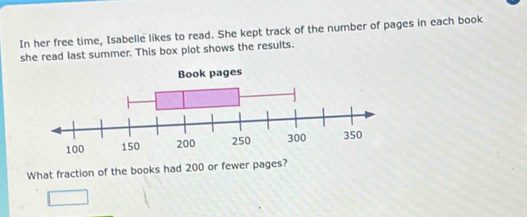 in her free time, isabelle likes to read. she kept track of the number of pages in each book she read last summer. this box plot shows the results. book pages what fraction of the books had 200 or fewer pages?