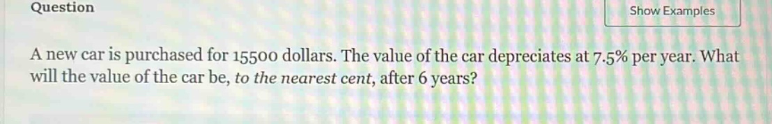question\na new car is purchased for 15500 dollars. the value of the car depreciates at 7.5% per year. what will the value of the car be, to the nearest cent, after 6 years?