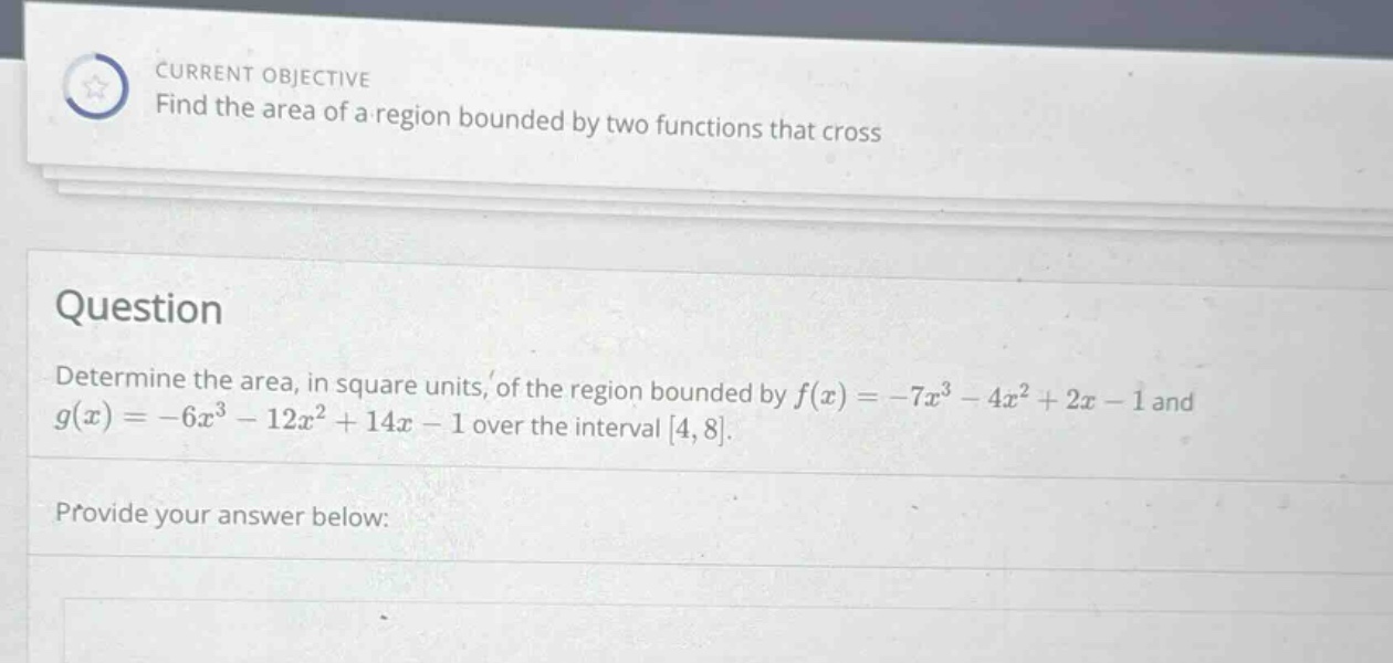 current objective find the area of a region bounded by two functions that cross question determine the area, in square units, of the region bounded by f(x)=−7x³−4x² + 2x−1 and g(x)=−6x³−12x² + 14x−1 over the interval 4,8. provide your answer below: