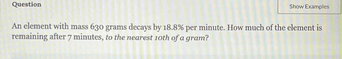 an element with mass 630 grams decays by 18.8% per minute. how much of the element is remaining after 7 minutes, to the nearest 10th of a gram?