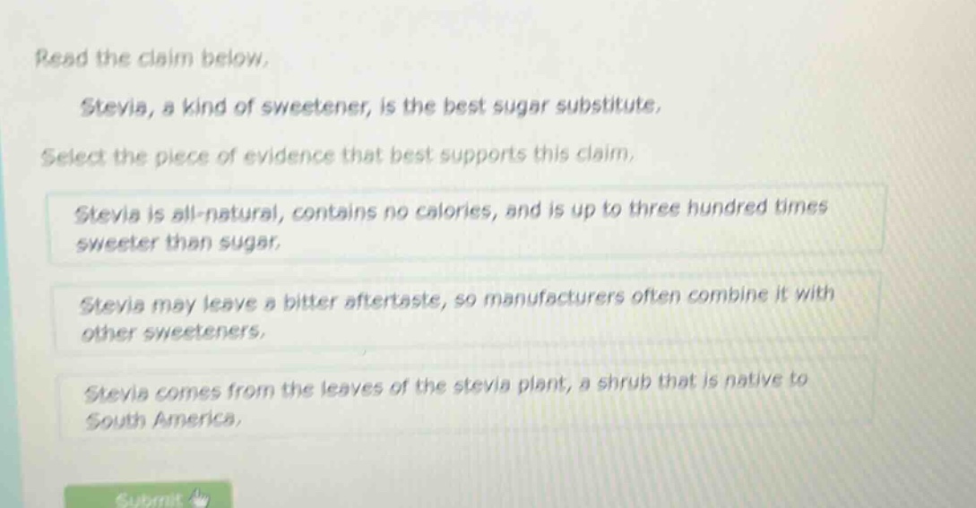 read the claim below. stevia, a kind of sweetener, is the best sugar substitute. select the piece of evidence that best supports this claim. stevia is all - natural, contains no calories, and is up to three hundred times sweeter than sugar. stevia may leave a bitter aftertaste, so manufacturers often combine it with other sweeteners. stevia comes from the leaves of the stevia plant, a shrub that is native to south america.