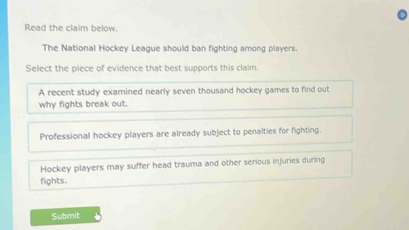 read the claim below. the national hockey league should ban fighting among players. select the piece of evidence that best supports this claim. a recent study examined nearly seven thousand hockey games to find out why fights break out. professional hockey players are already subject to penalties for fighting. hockey players may suffer head trauma and other serious injuries during fights.