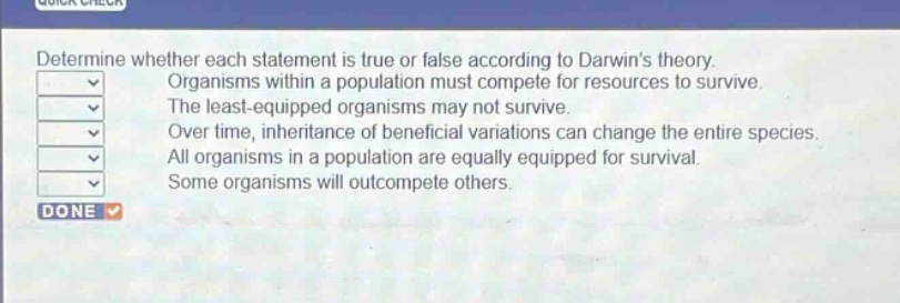 determine whether each statement is true or false according to darwins theory. organisms within a population must compete for resources to survive. the least - equipped organisms may not survive. over time, inheritance of beneficial variations can change the entire species. all organisms in a population are equally equipped for survival. some organisms will outcompete others.
