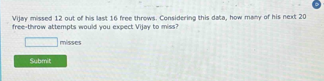 vijay missed 12 out of his last 16 free throws. considering this data, how many of his next 20 free - throw attempts would you expect vijay to miss? misses