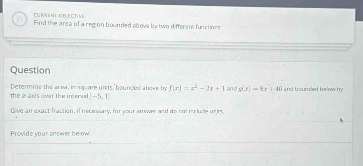 current objective find the area of a region bounded above by two different functions question determine the area, in square units, bounded above by f(x)=x² - 2x + 1 and g(x)=8x + 40 and bounded below by the x - axis over the interval -5,1. give an exact fraction, if necessary, for your answer and do not include units. provide your answer below: