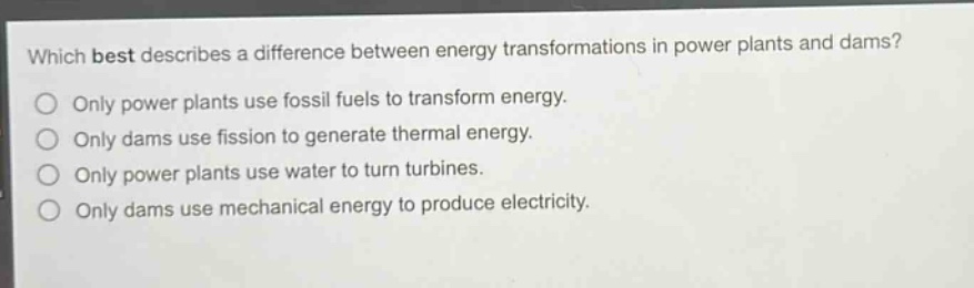 which best describes a difference between energy transformations in power plants and dams? only power plants use fossil fuels to transform energy. only dams use fission to generate thermal energy. only power plants use water to turn turbines. only dams use mechanical energy to produce electricity.