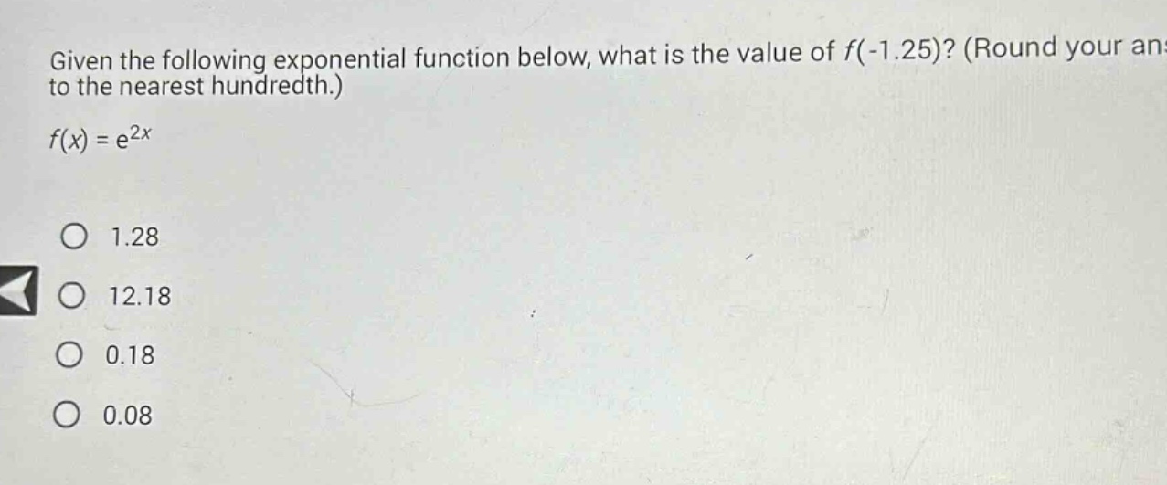 given the following exponential function below, what is the value of f(-1.25)? (round your answer to the nearest hundredth.) f(x) = e^2x 1.28 12.18 0.18 0.08