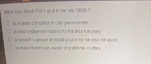 what was jacob riiss goal in the late 1800s?\n to expose corruption in city governments\n to start settlement houses for the less fortunate\n to preach a gospel of social justice for the less fortunate\n to make americans aware of problems in cities