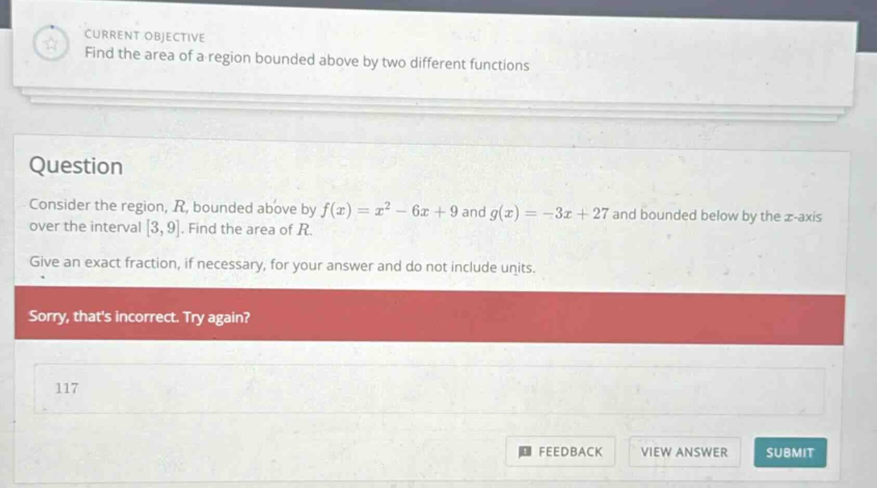 current objective find the area of a region bounded above by two different functions question consider the region, r, bounded above by f(x)=x² - 6x + 9 and g(x)= - 3x + 27 and bounded below by the x - axis over the interval 3,9. find the area of r. give an exact fraction, if necessary, for your answer and do not include units. sorry, thats incorrect. try again? 117 feedback view answer submit