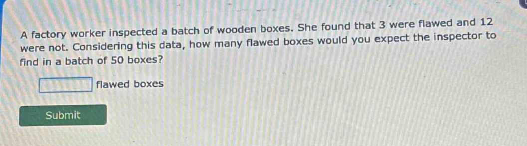 a factory worker inspected a batch of wooden boxes. she found that 3 were flawed and 12 were not. considering this data, how many flawed boxes would you expect the inspector to find in a batch of 50 boxes? flawed boxes