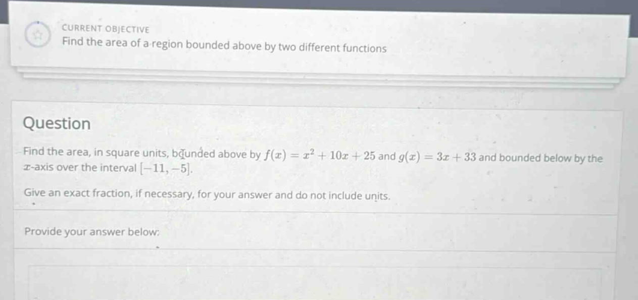 current objective find the area of a region bounded above by two different functions question find the area, in square units, bounded above by f(x)=x² + 10x + 25 and g(x)=3x + 33 and bounded below by the x - axis over the interval -11,-5. give an exact fraction, if necessary, for your answer and do not include units. provide your answer below:
