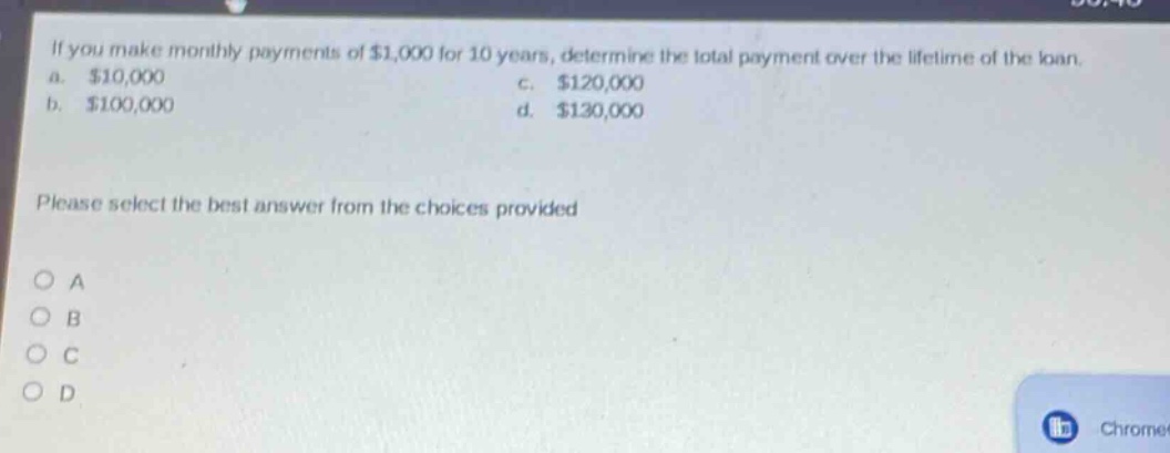 if you make monthly payments of $1,000 for 10 years, determine the total payment over the lifetime of the loan. a. $10,000 b. $100,000 c. $120,000 d. $130,000 please select the best answer from the choices provided a b c d