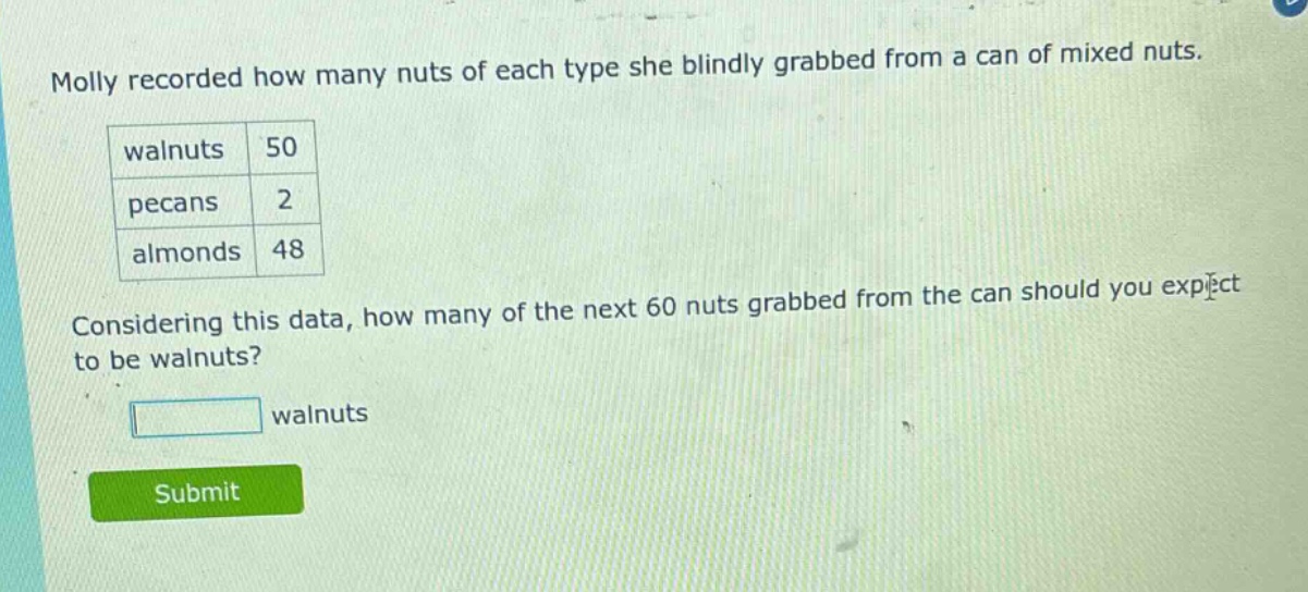 molly recorded how many nuts of each type she blindly grabbed from a can of mixed nuts. walnuts 50 pecans 2 almonds 48 considering this data, how many of the next 60 nuts grabbed from the can should you expect to be walnuts? walnuts