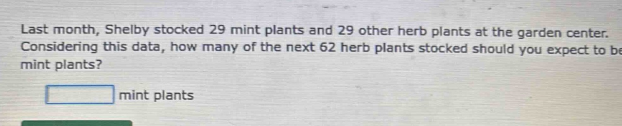 last month, shelby stocked 29 mint plants and 29 other herb plants at the garden center. considering this data, how many of the next 62 herb plants stocked should you expect to be mint plants? mint plants