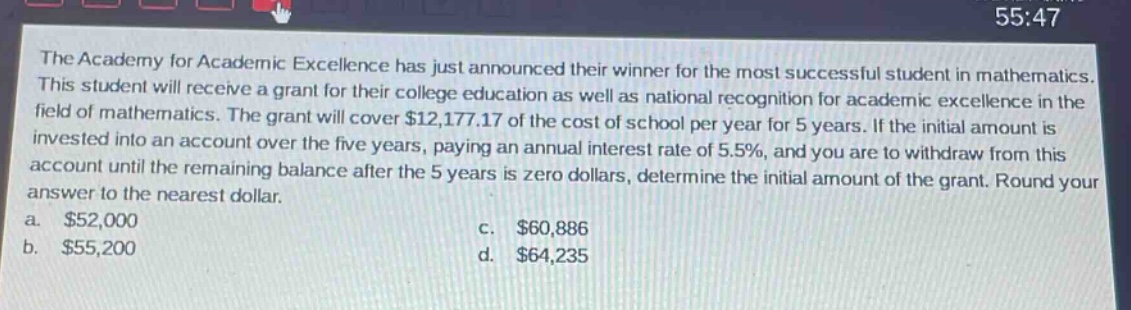 the academy for academic excellence has just announced their winner for the most successful student in mathematics. this student will receive a grant for their college education as well as national recognition for academic excellence in the field of mathematics. the grant will cover $12,177.17 of the cost of school per year for 5 years. if the initial amount is invested into an account over the five years, paying an annual interest rate of 5.5%, and you are to withdraw from this account until the remaining balance after the 5 years is zero dollars, determine the initial amount of the grant. round your answer to the nearest dollar. a. $52,000 c. $60,886 b. $55,200 d. $64,235