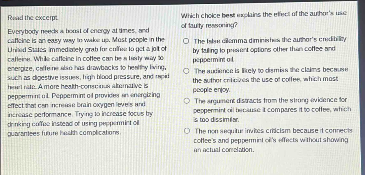 read the excerpt. everybody needs a boost of energy at times, and caffeine is an easy way to wake up. most people in the united states immediately grab for coffee to get a jolt of caffeine. while caffeine in coffee can be a tasty way to energize, caffeine also has drawbacks to healthy living, such as digestive issues, high blood pressure, and rapid heart rate. a more health - conscious alternative is peppermint oil. peppermint oil provides an energizing effect that can increase brain oxygen levels and increase performance. trying to increase focus by drinking coffee instead of using peppermint oil guarantees future health complications. which choice best explains the effect of the authors use of faulty reasoning? the false dilemma diminishes the authors credibility by failing to present options other than coffee and peppermint oil. the audience is likely to dismiss the claims because the author criticizes the use of coffee, which most people enjoy. the argument distracts from the strong evidence for peppermint oil because it compares it to coffee, which is too dissimilar. the non sequitur invites criticism because it connects coffees and peppermint oils effects without showing an actual correlation.