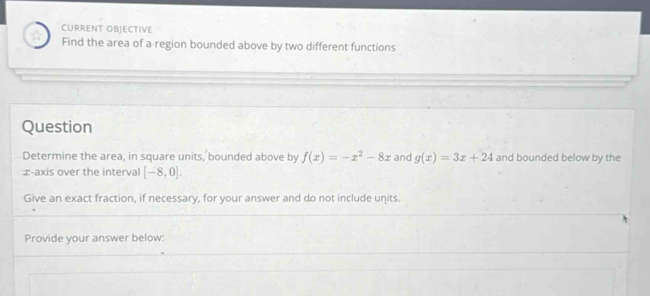current objective find the area of a region bounded above by two different functions question determine the area, in square units, bounded above by f(x)= -x² - 8x and g(x)=3x + 24 and bounded below by the x - axis over the interval -8,0. give an exact fraction, if necessary, for your answer and do not include units. provide your answer below: