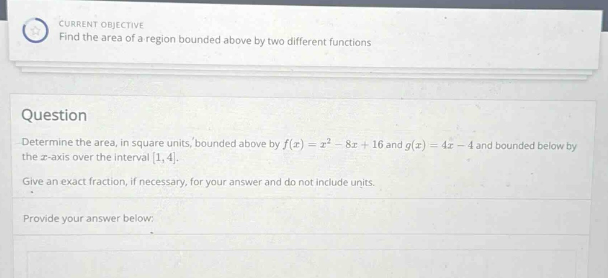 current objective find the area of a region bounded above by two different functions question determine the area, in square units, bounded above by f(x)=x² - 8x + 16 and g(x)=4x - 4 and bounded below by the x - axis over the interval 1,4. give an exact fraction, if necessary, for your answer and do not include units. provide your answer below: