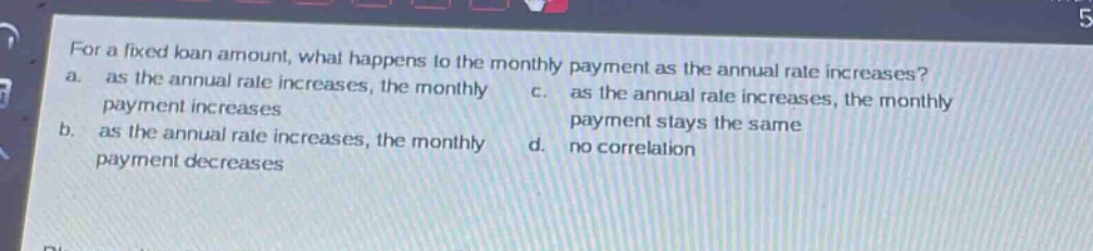 for a fixed loan amount, what happens to the monthly payment as the annual rate increases? a. as the annual rate increases, the monthly payment increases b. as the annual rate increases, the monthly payment decreases c. as the annual rate increases, the monthly payment stays the same d. no correlation