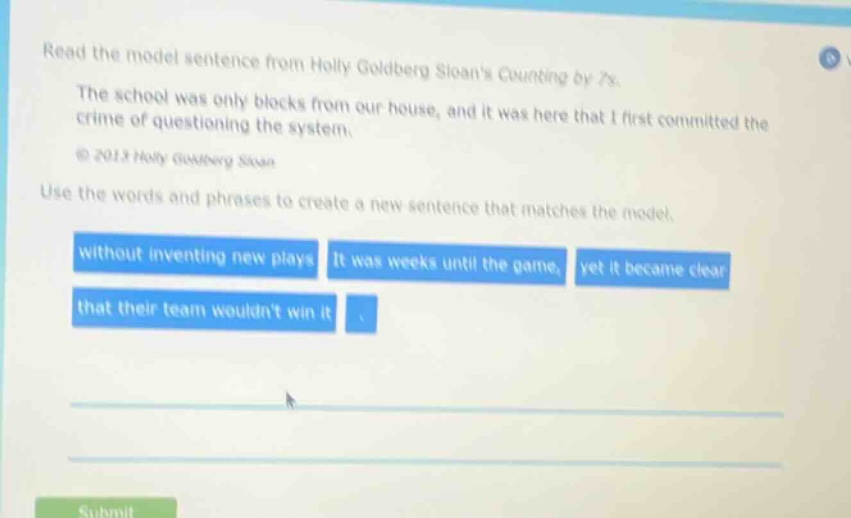 read the model sentence from holly goldberg sloans counting by 7s. the school was only blocks from our house, and it was here that i first committed the crime of questioning the system. © 2013 holly goldberg sloan. use the words and phrases to create a new sentence that matches the model. without inventing new plays it was weeks until the game, yet it became clear that their team wouldnt win it