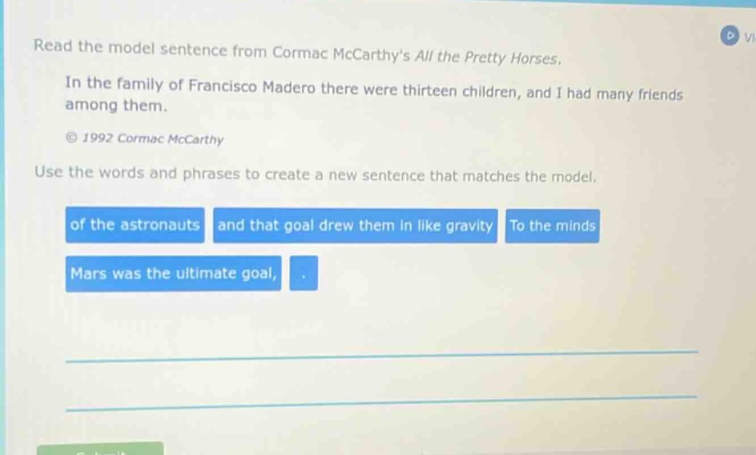 read the model sentence from cormac mccarthys all the pretty horses. in the family of francisco madero there were thirteen children, and i had many friends among them. © 1992 cormac mccarthy use the words and phrases to create a new sentence that matches the model. of the astronauts and that goal drew them in like gravity to the minds mars was the ultimate goal,