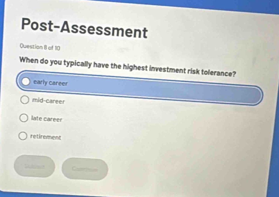 post - assessment\nquestion 8 of 10\nwhen do you typically have the highest investment risk tolerance?\nearly career\nmid - career\nlate career\nretirement