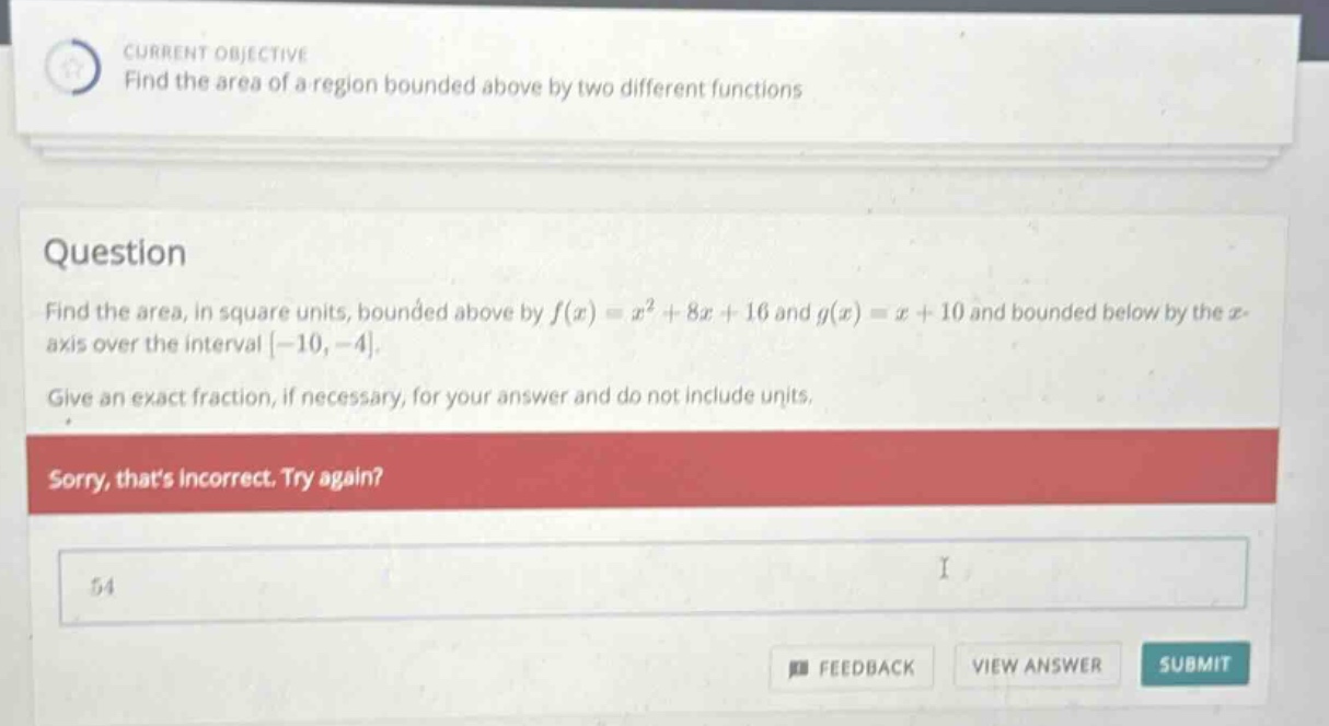 current objective find the area of a region bounded above by two different functions question find the area, in square units, bounded above by f(x)=x² + 8x + 16 and g(x)=x + 10 and bounded below by the x - axis over the interval -10, -4. give an exact fraction, if necessary, for your answer and do not include units. sorry, thats incorrect. try again? 54 feedback view answer submit