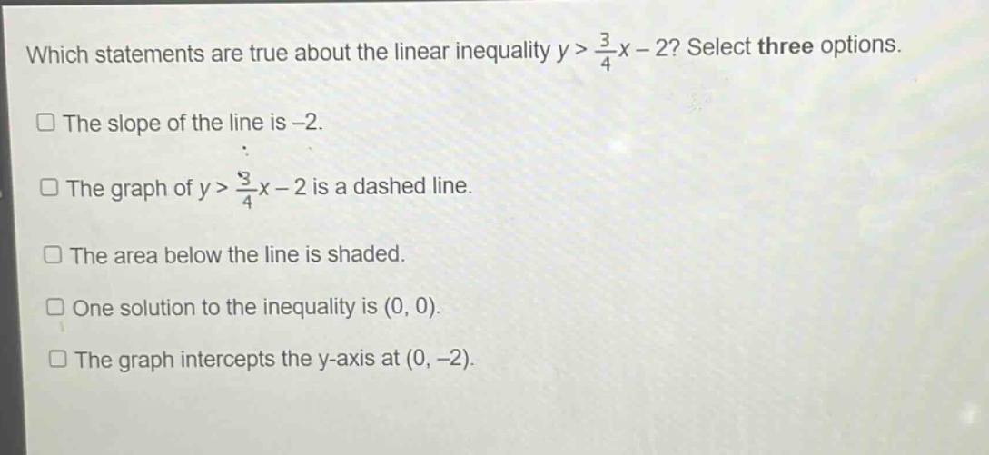 which statements are true about the linear inequality y > 3/4x - 2? select three options. the slope of the line is -2. the graph of y > 3/4x - 2 is a dashed line. the area below the line is shaded. one solution to the inequality is (0, 0). the graph intercepts the y - axis at (0, -2).