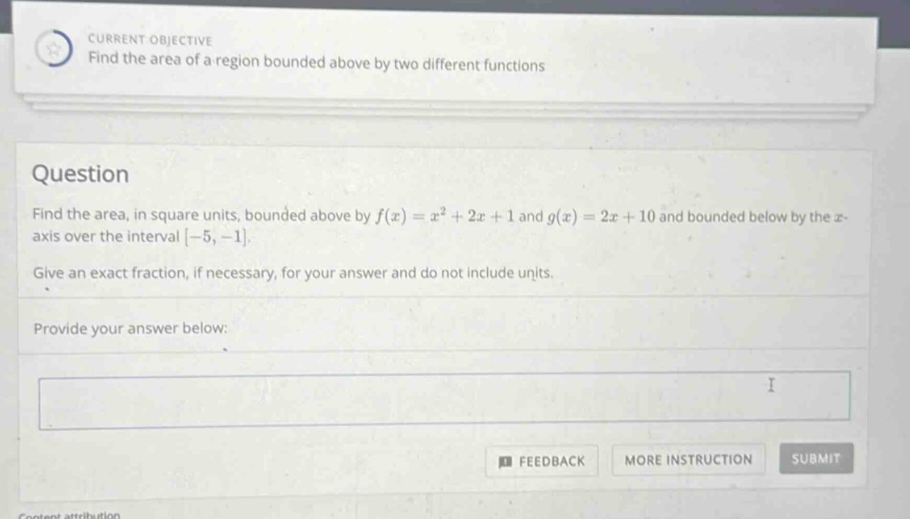 current objective find the area of a region bounded above by two different functions question find the area, in square units, bounded above by f(x)=x² + 2x + 1 and g(x)=2x + 10 and bounded below by the x - axis over the interval -5, -1. give an exact fraction, if necessary, for your answer and do not include units. provide your answer below: feedback more instruction submit