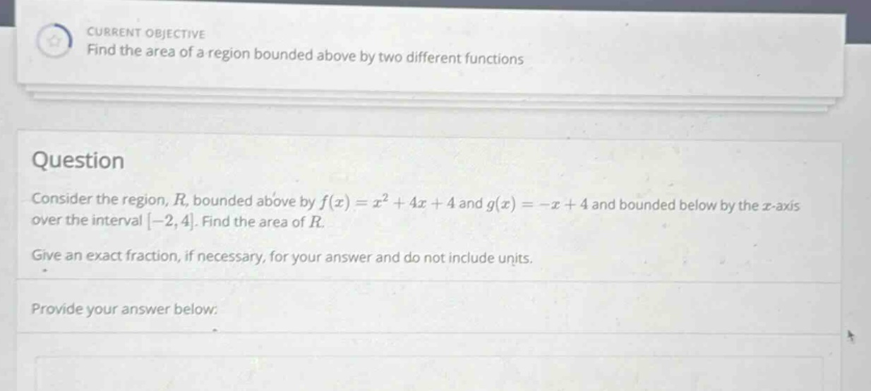 current objective find the area of a region bounded above by two different functions question consider the region, r, bounded above by f(x)=x² + 4x + 4 and g(x)= -x + 4 and bounded below by the x - axis over the interval -2,4. find the area of r. give an exact fraction, if necessary, for your answer and do not include units. provide your answer below: