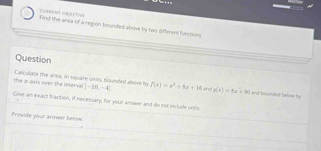 current objective find the area of a region bounded above by two different functions question calculate the area, in square units, bounded above by f(x)=x² + 8x + 16 and g(x)=8x + 80 and bounded below by the x - axis over the interval -10,-4. give an exact fraction, if necessary, for your answer and do not include units. provide your answer below: