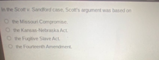in the scott v. sandford case, scotts argument was based on\nthe missouri compromise.\nthe kansas - nebraska act.\nthe fugitive slave act.\nthe fourteenth amendment.