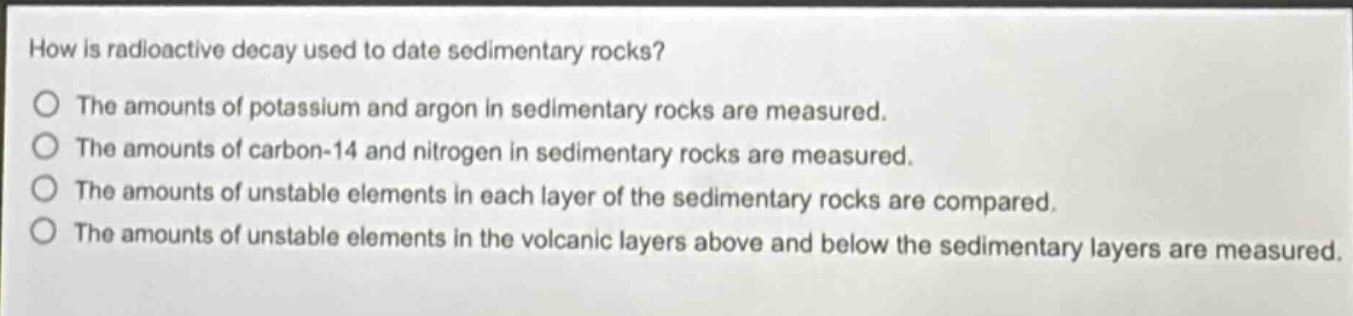 how is radioactive decay used to date sedimentary rocks? the amounts of potassium and argon in sedimentary rocks are measured. the amounts of carbon - 14 and nitrogen in sedimentary rocks are measured. the amounts of unstable elements in each layer of the sedimentary rocks are compared. the amounts of unstable elements in the volcanic layers above and below the sedimentary layers are measured.