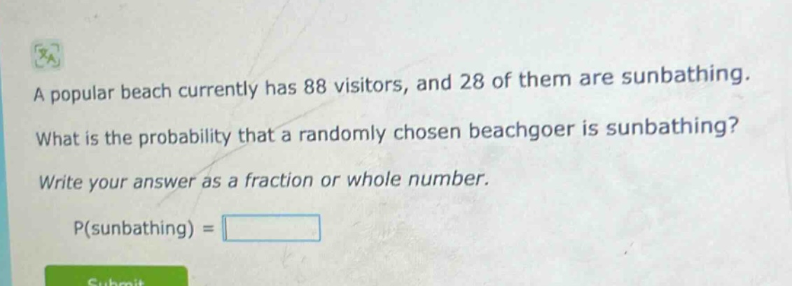 a popular beach currently has 88 visitors, and 28 of them are sunbathing. what is the probability that a randomly chosen beachgoer is sunbathing? write your answer as a fraction or whole number. p(sunbathing) =