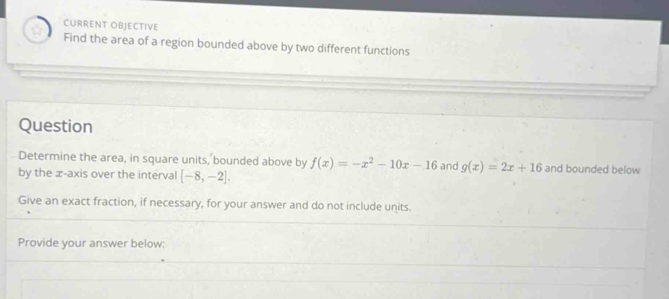 current objective find the area of a region bounded above by two different functions question determine the area, in square units, bounded above by f(x)=-x² - 10x - 16 and g(x)=2x + 16 and bounded below by the x - axis over the interval -8, -2. give an exact fraction, if necessary, for your answer and do not include units. provide your answer below: