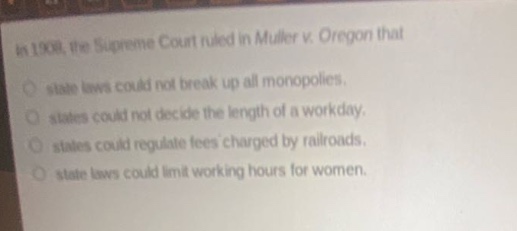 in 1908, the supreme court ruled in muller v. oregon that\nstate laws could not break up all monopolies.\nstates could not decide the length of a workday.\nstates could regulate fees charged by railroads.\nstate laws could limit working hours for women.