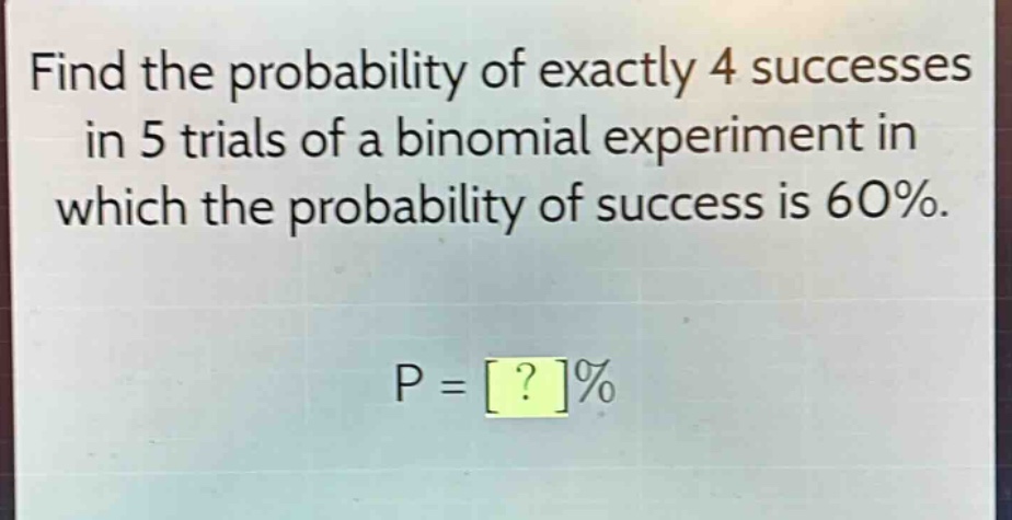find the probability of exactly 4 successes in 5 trials of a binomial experiment in which the probability of success is 60%. p = ?%