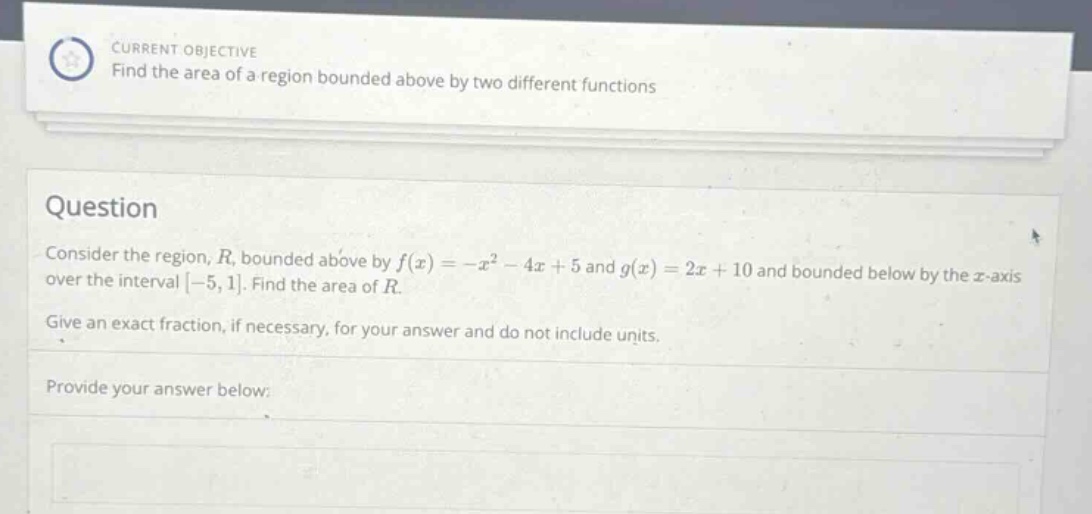 current objective find the area of a region bounded above by two different functions question consider the region, r, bounded above by f(x)=-x² - 4x + 5 and g(x)=2x + 10 and bounded below by the x - axis over the interval -5,1. find the area of r. give an exact fraction, if necessary, for your answer and do not include units. provide your answer below: