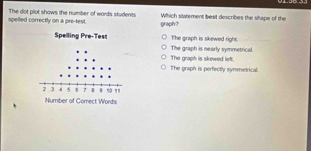 the dot plot shows the number of words students spelled correctly on a pre - test. spelling pre - test which statement best describes the shape of the graph? the graph is skewed right. the graph is nearly symmetrical. the graph is skewed left. the graph is perfectly symmetrical. 2 3 4 5 6 7 8 9 10 11 number of correct words