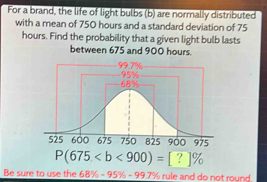 for a brand, the life of light bulbs (b) are normally distributed with a mean of 750 hours and a standard deviation of 75 hours. find the probability that a given light bulb lasts between 675 and 900 hours. p(675 < b < 900) = ?% be sure to use the 68% - 95% - 99.7% rule and do not round.