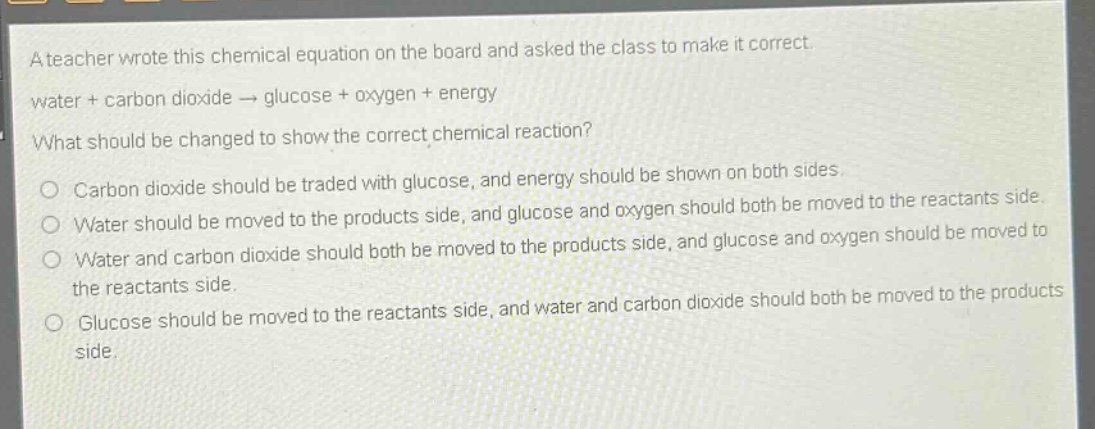 a teacher wrote this chemical equation on the board and asked the class to make it correct. water + carbon dioxide → glucose + oxygen + energy what should be changed to show the correct chemical reaction? carbon dioxide should be traded with glucose, and energy should be shown on both sides. water should be moved to the products side, and glucose and oxygen should both be moved to the reactants side. water and carbon dioxide should both be moved to the products side, and glucose and oxygen should be moved to the reactants side. glucose should be moved to the reactants side, and water and carbon dioxide should both be moved to the products side.