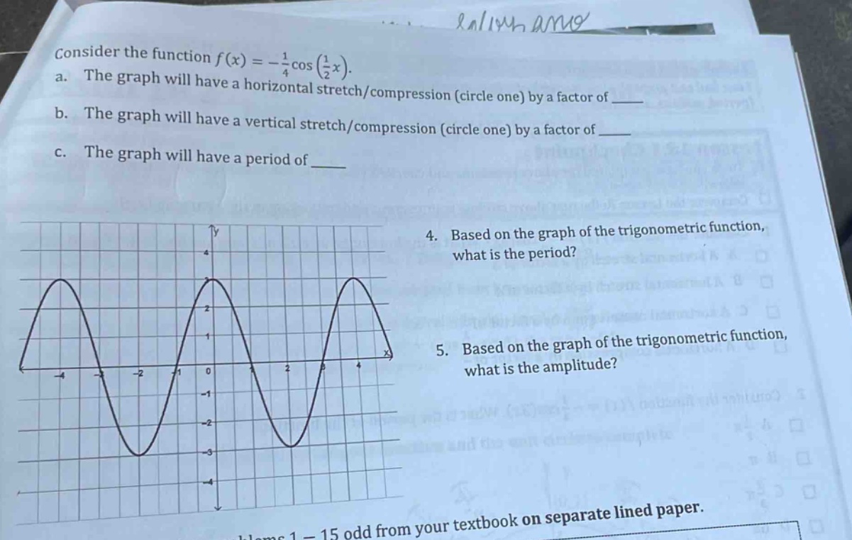 consider the function f(x)=-\frac{1}{4}cos(\frac{1}{2}x).\na. the graph will have a horizontal stretch/compression (circle one) by a factor of \n b. the graph will have a vertical stretch/compression (circle one) by a factor of \n c. the graph will have a period of \n4. based on the graph of the trigonometric function, what is the period?\n5. based on the graph of the trigonometric function, what is the amplitude?\nblems 1 - 15 odd from your textbook on separate lined paper.