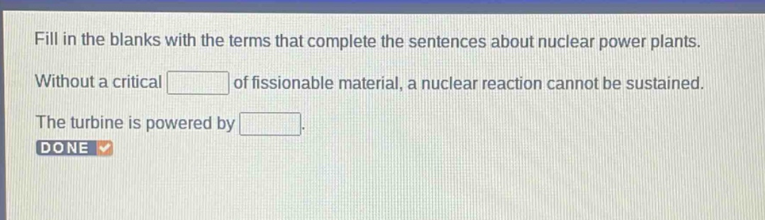 fill in the blanks with the terms that complete the sentences about nuclear power plants. without a critical of fissionable material, a nuclear reaction cannot be sustained. the turbine is powered by . done