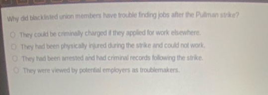 why did blacklisted union members have trouble finding jobs after the pullman strike?\no they could be criminally charged if they applied for work elsewhere.\no they had been physically injured during the strike and could not work.\no they had been arrested and had criminal records following the strike.\no they were viewed by potential employers as troublemakers.