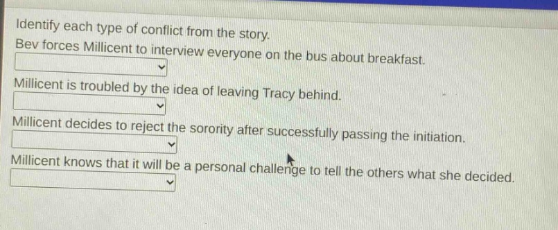 identify each type of conflict from the story. bev forces millicent to interview everyone on the bus about breakfast. millicent is troubled by the idea of leaving tracy behind. millicent decides to reject the sorority after successfully passing the initiation. millicent knows that it will be a personal challenge to tell the others what she decided.