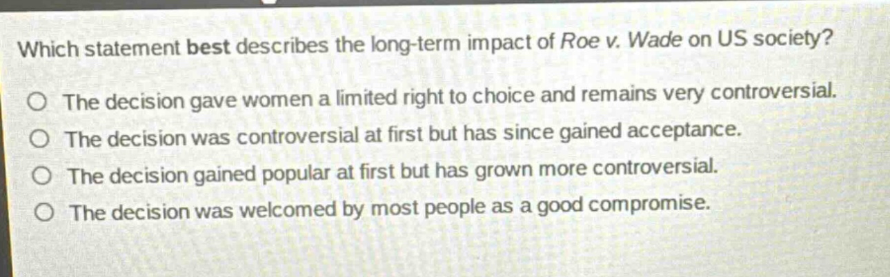 which statement best describes the long - term impact of roe v. wade on us society? the decision gave women a limited right to choice and remains very controversial. the decision was controversial at first but has since gained acceptance. the decision gained popular at first but has grown more controversial. the decision was welcomed by most people as a good compromise.