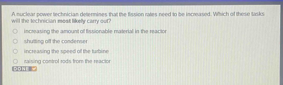 a nuclear power technician determines that the fission rates need to be increased. which of these tasks will the technician most likely carry out? increasing the amount of fissionable material in the reactor shutting off the condenser increasing the speed of the turbine raising control rods from the reactor done