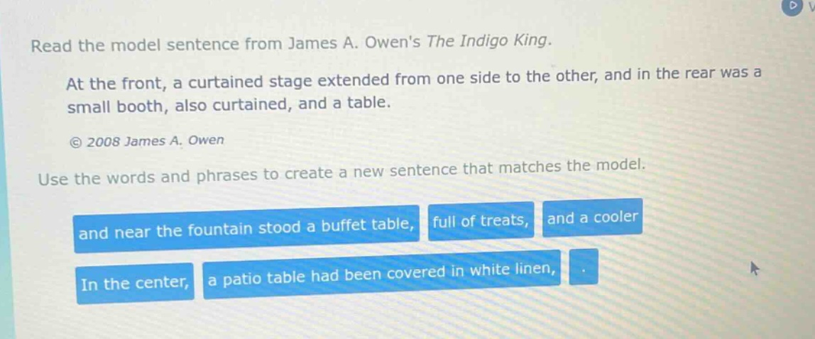 read the model sentence from james a. owens the indigo king. at the front, a curtained stage extended from one side to the other, and in the rear was a small booth, also curtained, and a table. © 2008 james a. owen use the words and phrases to create a new sentence that matches the model. and near the fountain stood a buffet table, full of treats, and a cooler in the center, a patio table had been covered in white linen, .