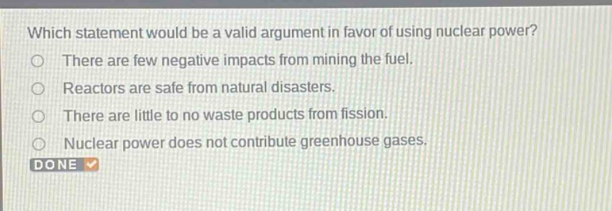 which statement would be a valid argument in favor of using nuclear power? there are few negative impacts from mining the fuel. reactors are safe from natural disasters. there are little to no waste products from fission. nuclear power does not contribute greenhouse gases.