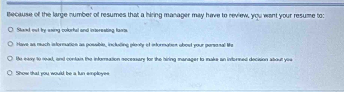 because of the large number of resumes that a hiring manager may have to review, you want your resume to: stand out by using colorful and interesting fonts have as much information as possible, including plenty of information about your personal life be easy to read, and contain the information necessary for the hiring manager to make an informed decision about you show that you would be a fun employee